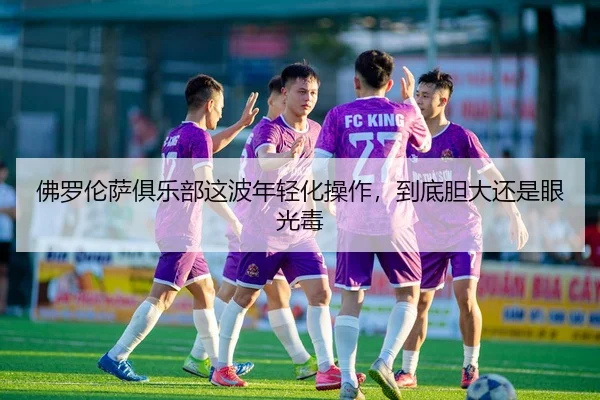 佛罗伦萨俱乐部这波年轻化操作，到底胆大还是眼光毒