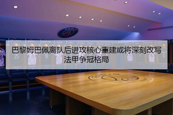 巴黎姆巴佩离队后进攻核心重建或将深刻改写法甲争冠格局