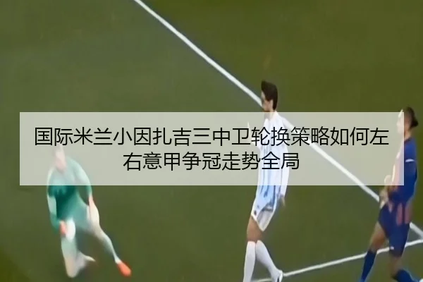 国际米兰小因扎吉三中卫轮换策略如何左右意甲争冠走势全局