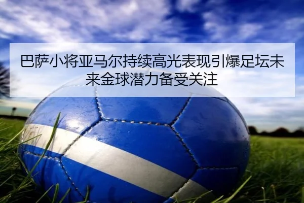 巴萨小将亚马尔持续高光表现引爆足坛未来金球潜力备受关注