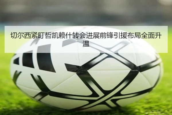 切尔西紧盯哲凯赖什转会进展前锋引援布局全面升温