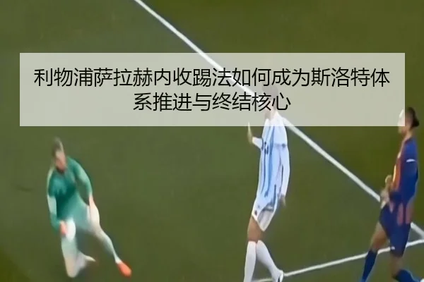 利物浦萨拉赫内收踢法如何成为斯洛特体系推进与终结核心