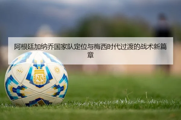 阿根廷加纳乔国家队定位与梅西时代过渡的战术新篇章