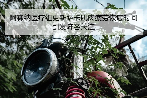 阿森纳医疗组更新萨卡肌肉疲劳恢复时间引发阵容关注