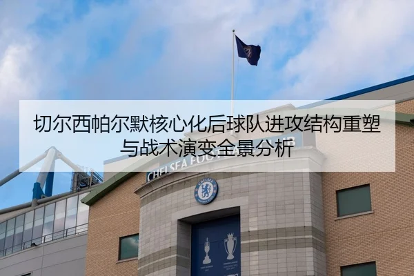 切尔西帕尔默核心化后球队进攻结构重塑与战术演变全景分析
