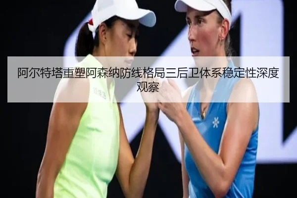 阿尔特塔重塑阿森纳防线格局三后卫体系稳定性深度观察