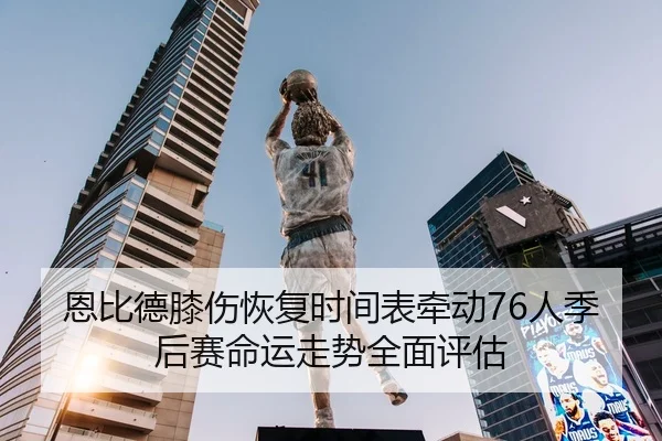 恩比德膝伤恢复时间表牵动76人季后赛命运走势全面评估