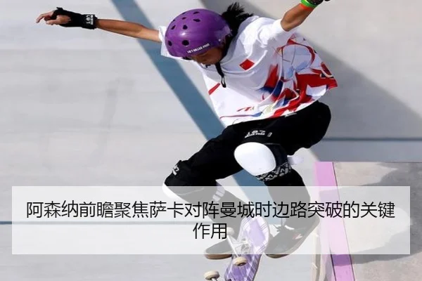 阿森纳前瞻聚焦萨卡对阵曼城时边路突破的关键作用