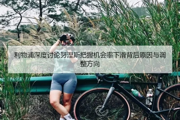 利物浦深度讨论努涅斯把握机会率下滑背后原因与调整方向