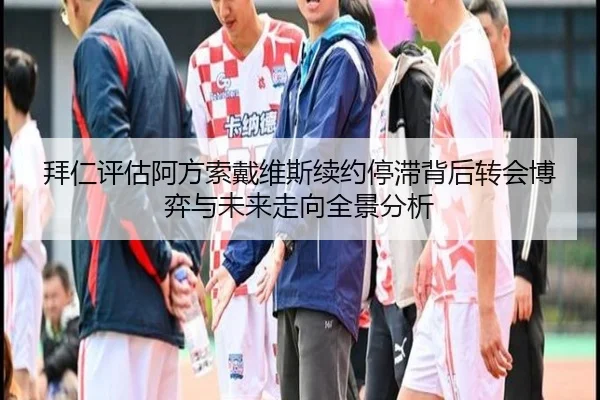 拜仁评估阿方索戴维斯续约停滞背后转会博弈与未来走向全景分析