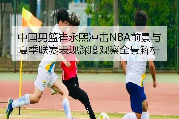 中国男篮崔永熙冲击NBA前景与夏季联赛表现深度观察全景解析
