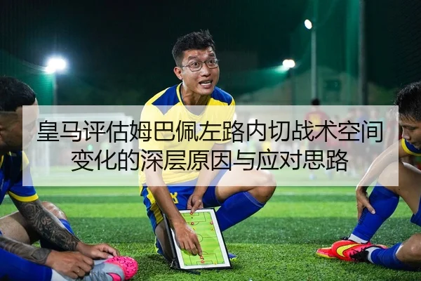 皇马评估姆巴佩左路内切战术空间变化的深层原因与应对思路