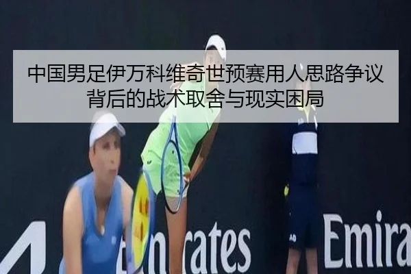中国男足伊万科维奇世预赛用人思路争议背后的战术取舍与现实困局