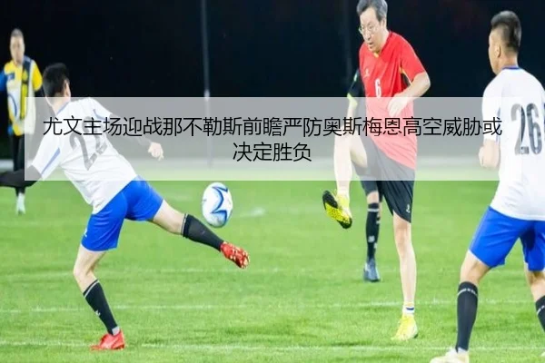 尤文主场迎战那不勒斯前瞻严防奥斯梅恩高空威胁或决定胜负