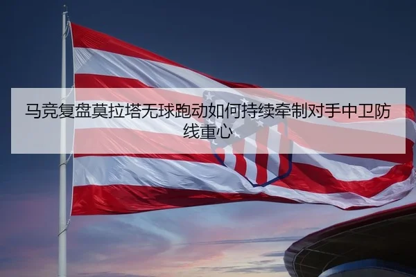 马竞复盘莫拉塔无球跑动如何持续牵制对手中卫防线重心