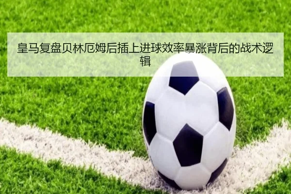 皇马复盘贝林厄姆后插上进球效率暴涨背后的战术逻辑