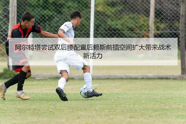 阿尔特塔尝试双后腰配置后赖斯前插空间扩大带来战术新活力